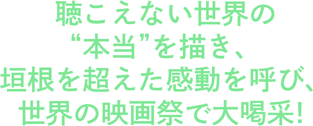 聴こえない世界の“本当”を描き、垣根を超えた感動を呼び、世界の映画祭で大喝采！